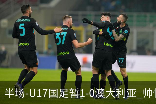 半场-U17国足暂1-0澳大利亚 帅惟浩1V2超车破门徐正鹏挑传助攻