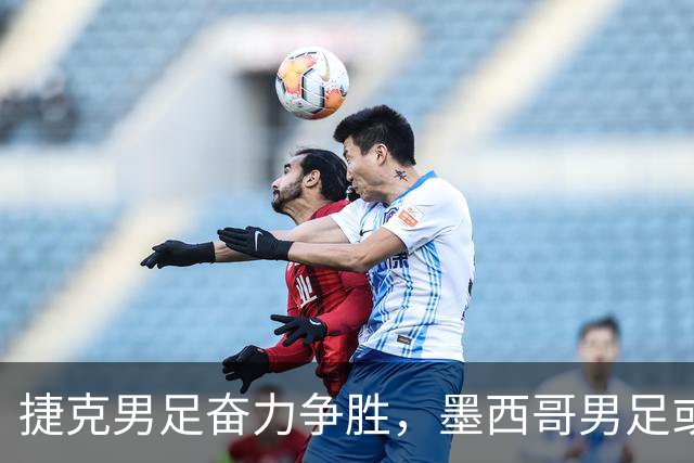 捷克男足奋力争胜，墨西哥男足或将轻装上阵！